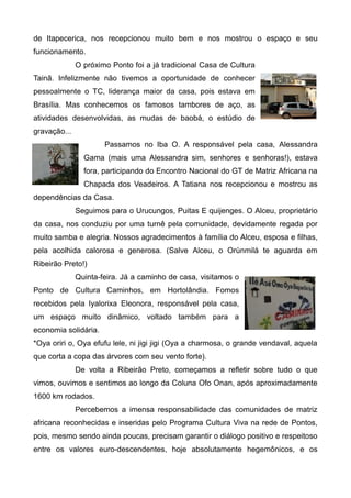 de Itapecerica, nos recepcionou muito bem e nos mostrou o espaço e seu
funcionamento.
              O próximo Ponto foi a já tradicional Casa de Cultura
Tainã. Infelizmente não tivemos a oportunidade de conhecer
pessoalmente o TC, liderança maior da casa, pois estava em
Brasília. Mas conhecemos os famosos tambores de aço, as
atividades desenvolvidas, as mudas de baobá, o estúdio de
gravação...
                      Passamos no Iba O. A responsável pela casa, Alessandra
                Gama (mais uma Alessandra sim, senhores e senhoras!), estava
                fora, participando do Encontro Nacional do GT de Matriz Africana na
                Chapada dos Veadeiros. A Tatiana nos recepcionou e mostrou as
dependências da Casa.
              Seguimos para o Urucungos, Puitas E quijenges. O Alceu, proprietário
da casa, nos conduziu por uma turnê pela comunidade, devidamente regada por
muito samba e alegria. Nossos agradecimentos à família do Alceu, esposa e filhas,
pela acolhida calorosa e generosa. (Salve Alceu, o Orùnmilá te aguarda em
Ribeirão Preto!)
              Quinta-feira. Já a caminho de casa, visitamos o
Ponto de Cultura Caminhos, em Hortolândia. Fomos
recebidos pela Iyalorixa Eleonora, responsável pela casa,
um espaço muito dinâmico, voltado também para a
economia solidária.
*Oya oriri o, Oya efufu lele, ni jigi jigi (Oya a charmosa, o grande vendaval, aquela
que corta a copa das árvores com seu vento forte).
              De volta a Ribeirão Preto, começamos a refletir sobre tudo o que
vimos, ouvimos e sentimos ao longo da Coluna Ofo Onan, após aproximadamente
1600 km rodados.
              Percebemos a imensa responsabilidade das comunidades de matriz
africana reconhecidas e inseridas pelo Programa Cultura Viva na rede de Pontos,
pois, mesmo sendo ainda poucas, precisam garantir o diálogo positivo e respeitoso
entre os valores euro-descendentes, hoje absolutamente hegemônicos, e os
 