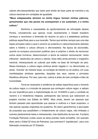 valores afro-descendentes que lutam pelo direito de fazer parte da memória e da
cultura nacionais em condições de igualdade.
“Meus antepassados dormem na minha língua, formam minhas palavras,
pensamentos que não pensei me acompanham e me sustentam, é a minha
cultura.”
            Sentimos a necessidade do aprofundamento da articulação desses
Pontos, considerando que apenas muito recentemente o Estado brasileiro
começou a reconhecer a dimensão do racismo no país e a estabelecer políticas
públicas específicas para a sua reversão. Temos que lembrar sempre que uma das
bases principais sobre a qual o racismo se sustenta é o desconhecimento absoluto
sobre a história e cultura africana e afro-brasileira. Na época da escravidão,
quando os europeus procuraram justificar para si próprios o direito de escravizar
outros seres humanos, desenvolveram a teoria de estarem escravizando “seres
inferiores”, destituídos de cultura e valores. Essa idéia ainda permeia o imaginário
nacional, hierarquizando as culturas que estão na base da formação do país.
Nessa hierarquia, a cultura negra continua sendo negada e / ou demonizada, ou
ainda, “incluída” de maneira torpe, na condição de folclore ou do exótico, em suas
manifestações artísticas aparentes, despidas dos seus valores e princípios
filosóficos africanos. Por isso, para nós, cultura é antes de tudo condição e fator de
humanidade.
            Torna-se necessário a existência de editais específicos para o fomento
da cultura negra; e a inclusão de pessoas que conheçam cultura negra, e saibam
da sua importância para a implementação da Lei 10.639/03 e para o combate ao
racismo e à intolerância religiosa, participando das bancas que selecionam os
projetos inscritos nos Editais do MINC. Mais ainda, devem ser pessoas que
tenham passado pelo aprendizado que apenas a vivência e o fazer propiciam, e
não apenas aquelas originárias da academia. Só assim garantiremos a aprovação
de propostas que possibilitem o fortalecimento da cultura negra, não limitadas a
eventos plasticamente belos e interessantes, mas destituídos da sua raiz. A própria
Fundação Palmares muitas vezes se deixa prender nesta armadilha. Um exemplo
disso seria o Edital 22 Anos da Palmares, que premiará 6 “espetáculos”, para uma
federação composta por 27 Estados.
 