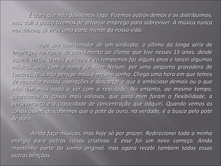 É claro que não desistimos logo. Fizemos outros demos e os distribuímos,
mas dali a pouco tivemos de arranjar emprego para sobreviver. A música nunca
nos deixou; só virou uma parte menor da nossa vida.

          Hoje sou coordenador de um sindicato, o último da longa série de
empregos no ramo de atendimento ao cliente que tive nesses 15 anos, desde
aquele verão. O meu parceiro e eu rompemos faz alguns anos e lancei algumas
músicas solo, com o nome de River Nelson, por uma pequena gravadora de
Londres. Mas não persigo mais o mesmo sonho. Chega uma hora em que temos
de reavaliar nossas aspirações e descartar o que é ambicioso demais ou o que
não tem mais nada a ver com a realidade. No entanto, ao mesmo tempo,
guardamos as coisas mais valiosas, que para mim foram a flexibilidade, a
perseverança e a capacidade de concentração que adquiri. Quando vemos as
coisas assim, descobrimos que o pote de ouro, na verdade, é a busca pelo pote
de ouro.

        Ainda faço músicas, mas hoje só por prazer. Redirecionei toda a minha
energia para outras coisas criativas. E esse foi um novo começo. Ainda
mantenho parte do sonho original, mas agora recebi também todas essas
outras bênçãos.
 