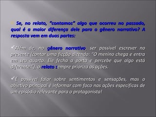 o Se, no relato, “contamos” algo que ocorreu no passado,
qual é a maior diferença dele para o gênero narrativo? A
resposta vem em duas partes:

Além de, no gênero narrativo, ser possível escrever no
presente (contar uma ficção dizendo: “O menino chega e entra
em seu quarto. Ele fecha a porta e percebe que algo está
diferente.”), o relato sempre prioriza as ações.

É possível falar sobre sentimentos e sensações, mas o
objetivo principal é informar com foco nas ações especificas de
um episódio relevante para o protagonista!
 