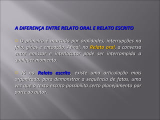 A DIFERENÇA ENTRE RELATO ORAL E RELATO ESCRITO

o O primeiro é marcado por oralidades, interrupções na
fala, gírias e entoação. Afinal, no Relato oral, a conversa
entre emissor e interlocutor pode ser interrompida a
qualquer momento.

o Já no Relato escrito, existe uma articulação mais
organizada, para demonstrar a sequência de fatos, uma
vez que o texto escrito possibilita certo planejamento por
parte do autor.
 