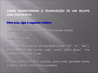 COMO TRANSFORMAR A TRANSCRIÇÃO DE UM RELATO
ORAL EM ESCRITO

Para isso, siga o seguinte roteiro:

1)Eliminar reticências, que indicam pausas na fala.

2) Eliminar gírias.

3) Transformar marcas de oralidade (como “né”, “aí”, “daí”),
em sinônimos da norma culta, como “além disso”, “em
consequência disso”, e etc.

4) Usar pontos finais e vírgulas, para evitar períodos muito
longos e, assim, uma leitura cansativa.
 