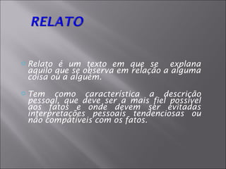    Relato é um texto em que se explana
    aquilo que se observa em relação a alguma
    coisa ou a alguém.
   Tem como característica a descrição
    pessoal, que deve ser a mais fiel possível
    aos fatos e onde devem ser evitadas
    interpretações pessoais tendenciosas ou
    não compatíveis com os fatos.
 
