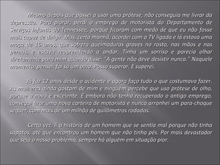        Mesmo depois que passei a usar uma prótese, não conseguia me livrar da
depressão. Para piorar, perdi o emprego de motorista do Departamento de
Serviços Infantis do Tennessee, porque ficaram com medo de que eu não fosse
mais capaz de dirigir. Mas, certa manhã, acordei com a TV ligada e lá estava uma
moça de 16 anos, que sofrera queimaduras graves no rosto, nas mãos e nas
pernas, e estava reaprendendo a andar. Tinha um sorriso e parecia olhar
diretamente para mim quando disse: “A gente não deve desistir nunca.” Naquele
momento, pensei: foi só um olho. Posso superar. E superei.

      Já faz 12 anos desde o acidente e agora faço tudo o que costumava fazer.
As mulheres ainda gostam de mim e ninguém percebe que uso prótese de olho,
porque a nova é excelente. E embora não tenha recuperado o antigo emprego,
consegui tirar uma nova carteira de motorista e nunca arranhei um para-choque
sequer, com mais de um milhão de quilômetros rodados.

       Certa vez, li a história de um homem que se sentia mal porque não tinha
sapatos, até que encontrou um homem que não tinha pés. Por mais devastador
que seja o nosso problema, sempre há alguém em situação pior.
 