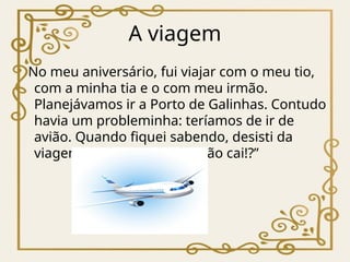 A viagem
No meu aniversário, fui viajar com o meu tio,
com a minha tia e o com meu irmão.
Planejávamos ir a Porto de Galinhas. Contudo
havia um probleminha: teríamos de ir de
avião. Quando fiquei sabendo, desisti da
viagem, “vai que aquele avião cai!?”
 