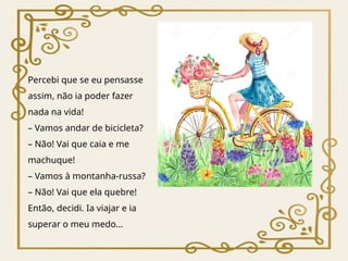 Percebi que se eu pensasse
assim, não ia poder fazer
nada na vida!
– Vamos andar de bicicleta?
– Não! Vai que caia e me
machuque!
– Vamos à montanha-russa?
– Não! Vai que ela quebre!
Então, decidi. Ia viajar e ia
superar o meu medo…
 
