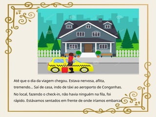 Até que o dia da viagem chegou. Estava nervosa, aflita,
tremendo… Saí de casa, indo de táxi ao aeroporto de Congonhas.
No local, fazendo o check-in, não havia ninguém na fila, foi
rápido. Estávamos sentados em frente de onde iríamos embarcar.
 