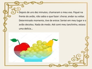 Depois de uns dez minutos, chamaram o meu voo. Fiquei na
frente do avião, não sabia o que fazer: chorar, andar ou voltar.
Determinado momento, tive de entrar. Sentei em meu lugar e o
avião decolou. Nada de medo. Até comi meu lanchinho, estava
uma delícia…
 