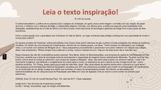 Leia o texto inspiração!
É o fim do mundo
O sobrevivencialismo, a prática de se preparar para o colapso da civilização, em geral, evoca certa imagem: o ermitão com seu chapéu de papel-
alumínio, o histérico com o estoque de feijão, o catastrofista religioso. Contudo, nos últimos anos, a prática se expandiu para localidades mais
abastadas, estabelecendo-se no Vale do Silício e em Nova Iorque, entre executivos de tecnologia e gestores de hedge fund e seus pares da área
econômica.
Como a preocupação com o apocalipse veio a florescer no Vale do Silício, um lugar conhecido pela pródiga confiança em sua capacidade de mudar o
mundo para melhor?
Em grupos privados de Facebook, sobrevivencialistas ricos trocam dicas sobre máscaras de gás, bunkers e locais protegidos dos efeitos da mudança
climática. Um diretor de uma empresa de investimentos, membro de um desses grupos, me disse: “Tenho sempre um helicóptero com o tanque
cheio, e um bunker com sistema de filtragem de ar.” Seus preparativos provavelmente o posicionam num ponto “extremo” em relação aos colegas,
disse, mas acrescentou: “Muitos amigos meus aderiram a armas, motos e moedas de ouro. Hoje em dia esse lance não é mais tão raro.”
Esses impulsos não são tão contraditórios quanto parecem. Roy Bahat, diretor do Bloomberg Beta, uma empresa de capital de risco baseada em São
Francisco, acredita que a área da tecnologia costuma recompensar a capacidade de imaginar futuros radicalmente diferentes. “Quando você faz isso,
é bem comum levar as coisas ao extremos o que conduz às utopias e distopias”, disse. Isso tanto pode inspirar um otimismo radical – como o do
movimento criogênico, que defende o congelamento de corpos após a morte, na esperança de que a ciência um dia consiga revivê-los – como
cenários sombrios. Tim Chang, diretor-geral que já está de mala feita, disse”: Meu atual estado de espírito oscila entre o otimismo e o puro terror”.
Uma pesquisa encomendada pelo National Geographic constatou que 40% dos americanos acreditam que investir na armazenagem de mantimentos
ou na construção de um abrigo nuclear era melhor que contratar um plano de aposentadoria privado. Na internet, as discussões dos
sobrevivencialistas vão do coloquial (Guia de Preparação para Mães em Caso de Agitação Civil) ao soturno (como comer um pinheiro para
sobreviver).
OSNOS, Evan. É o fim do mundo.Revista Piauí, 127, abril de 2017. (Texto adaptado)
hedge fund = tipo de fundo de investimento privado.
bunker = abrigo, esconderijo, lugar de refúgio anticatástrofes.
 