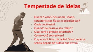 Tempestade de ideias
1. Quem é você? Seu nome, idade,
características físicas e psicológicas?
2. Onde você está?
3. Quando se passa o seu relato?
4. Qual será a grande catástrofe?
5. Como você sobreviveu?
6. O que você tirou de lição? Como você se
sentiu depois de tudo o que viveu?
 