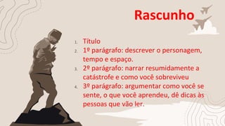 Rascunho
1. Título
2. 1º parágrafo: descrever o personagem,
tempo e espaço.
3. 2º parágrafo: narrar resumidamente a
catástrofe e como você sobreviveu
4. 3º parágrafo: argumentar como você se
sente, o que você aprendeu, dê dicas às
pessoas que vão ler.
 