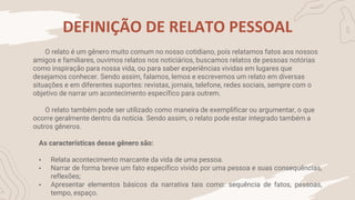 DEFINIÇÃO DE RELATO PESSOAL
O relato é um gênero muito comum no nosso cotidiano, pois relatamos fatos aos nossos
amigos e familiares, ouvimos relatos nos noticiários, buscamos relatos de pessoas notórias
como inspiração para nossa vida, ou para saber experiências vividas em lugares que
desejamos conhecer. Sendo assim, falamos, lemos e escrevemos um relato em diversas
situações e em diferentes suportes: revistas, jornais, telefone, redes sociais, sempre com o
objetivo de narrar um acontecimento específico para outrem.
O relato também pode ser utilizado como maneira de exemplificar ou argumentar, o que
ocorre geralmente dentro da notícia. Sendo assim, o relato pode estar integrado também a
outros gêneros.
As características desse gênero são:
• Relata acontecimento marcante da vida de uma pessoa.
• Narrar de forma breve um fato específico vivido por uma pessoa e suas consequências,
reflexões;
• Apresentar elementos básicos da narrativa tais como: sequência de fatos, pessoas,
tempo, espaço.
 