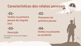 Características dos relatos pessoais
-01-
Verbos na primeira
pessoa do singular
(eu)
-02-
Pronomes da
primeira pessoa
-03-
Descrição
-04-
Verbos no presente
ou pretérito
Descrição do local, personagens
e objetos.
 