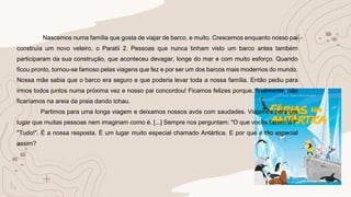 Nascemos numa família que gosta de viajar de barco, e muito. Crescemos enquanto nosso pai
construía um novo veleiro, o Paratii 2. Pessoas que nunca tinham visto um barco antes também
participaram da sua construção, que aconteceu devagar, longe do mar e com muito esforço. Quando
ficou pronto, tornou-se famoso pelas viagens que fez e por ser um dos barcos mais modernos do mundo.
Nossa mãe sabia que o barco era seguro e que poderia levar toda a nossa família. Então pediu para
irmos todos juntos numa próxima vez e nosso pai concordou! Ficamos felizes porque, finalmente, não
ficaríamos na areia da praia dando tchau.
Partimos para uma longa viagem e deixamos nossos avós com saudades. Viajamos para um
lugar que muitas pessoas nem imaginam como é. [...] Sempre nos perguntam: "O que vocês fazem lá?"
"Tudo!". É a nossa resposta. É um lugar muito especial chamado Antártica. E por que é tão especial
assim?
 