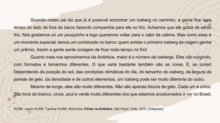 Quando nosso pai diz que já é possível encontrar um iceberg no caminho, a gente fica mais
tempo do lado de fora do barco fazendo companhia para ele no frio. Achamos que ele gosta de sentir
frio. Nós gostamos só um pouquinho e logo queremos voltar para o calor da cabine. Mas como esse é
um momento especial, temos um combinado no barco: quem avistar o primeiro iceberg da viagem ganha
um prêmio. Assim a gente sente coragem de ficar mais tempo no frio!
Quanto mais nos aproximamos da Antártica, maior é o número de icebergs. Eles vão surgindo,
com formatos e tamanhos diferentes. O que varia bastante também são as cores. É, as cores!
Dependendo da posição do sol, das condições climáticas do dia, do tamanho do iceberg, da largura da
parede de gelo, da densidade e de outros elementos, um iceberg pode ser muito diferente do outro.
Mesmo de longe, eles são muito diferentes. Não são apenas blocos de gelo. Cada um é único.
São tons de branco, cinza, azul e verde muito diferentes dos que estamos acostumados a ver no Brasil.
KLINK. Laura; KLINK, Tamara; KLINK, Marininha. Férias na Antártica. São Paulo: Grão, 2010. (Adaptado)
 