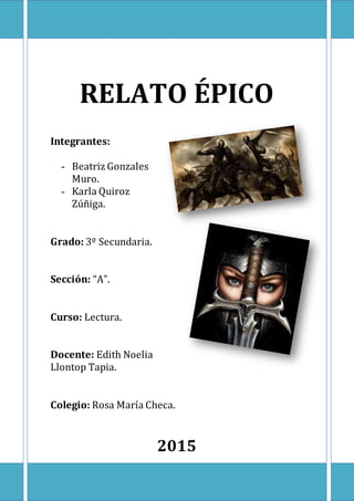 RELATO ÉPICO
Integrantes:
- Beatriz Gonzales
Muro.
- Karla Quiroz
Zúñiga.
Grado: 3º Secundaria.
Sección: “A”.
Curso: Lectura.
Docente: Edith Noelia
Llontop Tapia.
Colegio: Rosa María Checa.
2015
 