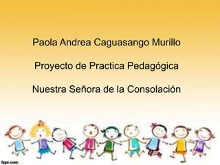 Paola Andrea Caguasango Murillo
Proyecto Practica Pedagógica
Paola Andrea Caguasango Murillo
Proyecto de Practica Pedagógica
Nuestra Señora de la Consolación
 