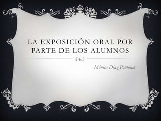 LA EXPOSICIÓN ORAL POR
PARTE DE LOS ALUMNOS
Mónica Díaz Pontones
 