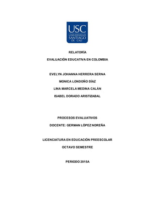 RELATORÍA
EVALUACIÓN EDUCATIVA EN COLOMBIA
EVELYN JOHANNA HERRERA SERNA
MONICA LONDOÑO DÍAZ
LINA MARCELA MEDINA CALÁN
ISABEL DORADO ARISTIZABAL
PROCESOS EVALUATIVOS
DOCENTE: GERMAN LÓPEZ NOREÑA
LICENCIATURA EN EDUCACIÓN PREESCOLAR
OCTAVO SEMESTRE
PERIODO 2015A
 