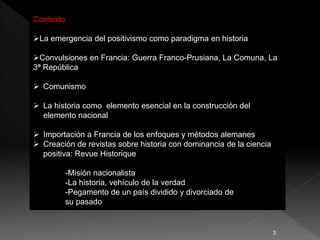 Contexto
La emergencia del positivismo como paradigma en historia
Convulsiones en Francia: Guerra Franco-Prusiana, La Comuna, La
3ª República
 Comunismo
 La historia como elemento esencial en la construcción del
elemento nacional
 Importación a Francia de los enfoques y métodos alemanes
 Creación de revistas sobre historia con dominancia de la ciencia
positiva: Revue Historique
-Misión nacionalista
-La historia, vehículo de la verdad
-Pegamento de un país dividido y divorciado de
su pasado
3
 
