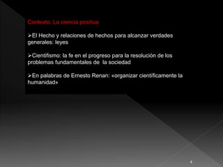 Contexto: La ciencia positiva
El Hecho y relaciones de hechos para alcanzar verdades
generales: leyes
Cientifismo: la fe en el progreso para la resolución de los
problemas fundamentales de la sociedad
En palabras de Ernesto Renan: «organizar científicamente la
humanidad»
4
 