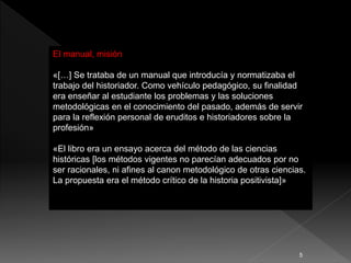 El manual, misión
«[…] Se trataba de un manual que introducía y normatizaba el
trabajo del historiador. Como vehículo pedagógico, su finalidad
era enseñar al estudiante los problemas y las soluciones
metodológicas en el conocimiento del pasado, además de servir
para la reflexión personal de eruditos e historiadores sobre la
profesión»
«El libro era un ensayo acerca del método de las ciencias
históricas [los métodos vigentes no parecían adecuados por no
ser racionales, ni afines al canon metodológico de otras ciencias.
La propuesta era el método crítico de la historia positivista]»
5
 