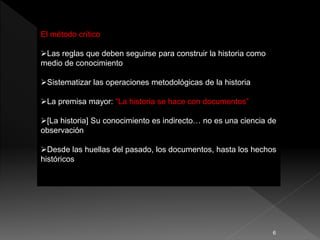 El método crítico
Las reglas que deben seguirse para construir la historia como
medio de conocimiento
Sistematizar las operaciones metodológicas de la historia
La premisa mayor: “La historia se hace con documentos”
[La historia] Su conocimiento es indirecto… no es una ciencia de
observación
Desde las huellas del pasado, los documentos, hasta los hechos
históricos
6
 