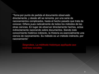“Toma por punto de partida el documento observado
directamente, y desde allí se remonta, por una serie de
razonamientos complicados, hasta el hecho pasado que trata de
conocer, Difiere pues radicalmente de todos los métodos de las
otras ciencias. En lugar de observar directamente hechos, actúa
indirectamente razonando sobre documentos. Siendo todo
conocimiento histórico indirecto, la Historia es esencialmente una
ciencia de razonamiento. Su método es un método indirecto, por
razonamiento”
Seignobos, La méthode historique appliquée aux
sciences sociales
8
 