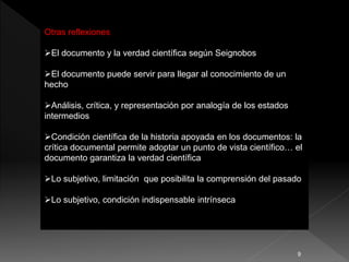 Otras reflexiones
El documento y la verdad científica según Seignobos
El documento puede servir para llegar al conocimiento de un
hecho
Análisis, crítica, y representación por analogía de los estados
intermedios
Condición científica de la historia apoyada en los documentos: la
crítica documental permite adoptar un punto de vista científico… el
documento garantiza la verdad científica
Lo subjetivo, limitación que posibilita la comprensión del pasado
Lo subjetivo, condición indispensable intrínseca
9
 