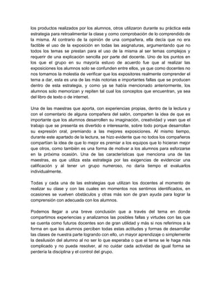 los productos realizados por los alumnos, otros utilizaron durante su práctica esta
estrategia para retroalimentar la clase y como comprobación de lo comprendido de
la misma. Al contrario de la opinión de una compañera, ella decía que no era
factible el uso de la exposición en todas las asignaturas, argumentando que no
todos los temas se prestan para el uso de la misma al ser temas complejos y
requerir de una explicación sencilla por parte del docente. Uno de los puntos en
los que el grupo en su mayoría estuvo de acuerdo fue que al realizar las
exposiciones los alumnos solo se confunden entre ellos, ya que como docentes no
nos tomamos la molestia de verificar que los expositores realmente comprender el
tema a dar, esta es una de las más notorias e importantes fallas que se producen
dentro de esta estrategia, y como ya se había mencionado anteriormente, los
alumnos solo memorizan y repiten tal cual los conceptos que encuentran, ya sea
del libro de texto o de internet.
Una de las maestras que aporta, con experiencias propias, dentro de la lectura y
con el comentario de alguna compañera del salón, comparten la idea de que es
importante que los alumnos desarrollen su imaginación, creatividad y vean que el
trabajo que se presenta es divertido e interesante, sobre todo porque desarrollan
su expresión oral, premiando a las mejores exposiciones. Al mismo tiempo,
durante este apartado de la lectura, se hizo evidente que no todos los compañeros
compartían la idea de que lo mejor es premiar a los equipos que lo hicieran mejor
que otros, como también es una forma de motivar a los alumnos para esforzarse
en la próxima ocasión. Una de las características que menciona una de las
maestras, es que utiliza esta estrategia por las exigencias de evidenciar una
calificación y al tener un grupo numeroso, no daría tiempo el evaluarlos
individualmente.
Todas y cada una de las estrategias que utilizan los docentes al momento de
realizar su clase y con las cuales en momentos nos sentimos identificados, en
ocasiones se vuelven obstáculos y otras más son de gran ayuda para lograr la
comprensión con adecuada con los alumnos.
Podemos llegar a una breve conclusión que a través del tema en donde
compartimos experiencias y analizamos las posibles fallas y virtudes con las que
se cuenta como futuros docentes son de gran utilidad y más si nos referimos a la
forma en que los alumnos perciben todas estas actitudes y formas de desarrollar
las clases de nuestra parte logrando con ello, un mayor aprendizaje o simplemente
la desilusión del alumno al no ser lo que esperaba o que el tema se le haga más
complicado y no pueda resolver, al no cuidar cada actividad de igual forma se
perdería la disciplina y el control del grupo.
 