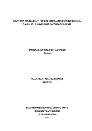 RELATORÍA ACERCA DEL 1° FORO DE ESTUDIANTES DE TEOLOGÍA EN EL
        S.N.C.S DE LA UNIVERSIDAD CATÓLICA DE ORIENTE




             CÁRDENAS AGUIRRE, CRISTIAN CAMILO
                          I Teología




                OMAR JULIAN ÁLVAREZ TABAREZ
                          DOCENTE




           SEMINARIO MISIONERO DEL ESPÍRITU SANTO
                  HERMENÉUTICA TEOLÓGICA
                      LA CEJA ANTIOQUIA
                            2012
 