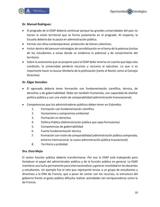10
Dr. Manuel Rodríguez:
 El pregrado de la ESAP debería continuar porque las grandes universidades del país no
tienen la visión territorial que se forma justamente en el pregrado. Al respecto, la
Escuela debería dar la pauta en administración pública.
 Formar con ética contemporánea: protección de bienes colectivos.
 Incluir dentro del pensum estrategias de sensibilización en el tema de la pobreza (visitas
de los estudiantes a zonas donde se evidencia la pobreza) y de conocimiento del
territorio.
 Sobre la autonomía que se propone para la ESAP debe tenerse en cuenta que bajo esta
condición, la universidad perdería recursos y cercanía al ejecutivo. Lo que sí es
importante hacer es buscar blindarla de la politización (tanto al Rector como al Consejo
Directivo)
Dr. Édgar González:
 El egresado debería tener formación con fundamentación científica, técnica, de
derechos y de gobernabilidad. Debe ser también humanista, con capacidad de diseñar
política pública y con una visión de comparabilidad (administración transnacional).
 Competencias que los administradores públicos deben tener en Colombia:
1. Formación con fundamentación científica
2. Humanismo y compromiso ambiental
3. Formación en derechos
4. Política Pública (Administración pública que sepa formularlas)
5. Competencias de gobernabilidad
6. Fuerte fundamentación técnica
7. Formación con visión de comparabilidad (administración pública comparada,
entorno internacional, la nueva administración pública trasnacional)
8. Territorio y probidad
Dra. Elvia Mejía
El sector función pública debería transformarse. Por eso la ESAP está trabajando para
fortalecer el papel del administrador público y de la función pública en general. La ESAP
mantiene una lucha permanente para internacionalizar y generar movilidad en los docentes
y estudiantes. Un ejemplo fue el reto que representó enviar a un grupo de estudiantes y
directivos a la ENA de Francia, que a pesar de contar con los recursos, la estructura del
gobierno frente al gasto público dificulta realizar actividades tan enriquecedoras como la
de Francia.
 