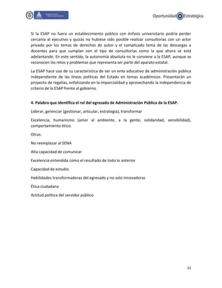 11
Si la ESAP no fuera un establecimiento público con énfasis universitario podría perder
cercanía al ejecutivo y quizás no hubiese sido posible realizar consultorías con un actor
privado por los temas de derechos de autor y el complicado tema de las descargas a
docentes para que cumplan con el tipo de consultorías como la que ahora se está
adelantando. En este sentido, la autonomía absoluta no le conviene a la ESAP, aunque se
reconocen los retos y problemas que representa ser parte del aparato estatal.
La ESAP hace uso de su característica de ser un ente educativo de administración pública
independiente de las líneas políticas del Estado en temas académicos. Presentarán un
proyecto de regalías, enfatizando en la imparcialidad y aprovechando la independencia de
criterio de la ESAP frente al gobierno.
4. Palabra que identifica el rol del egresado de Administración Pública de la ESAP.
Liderar, gerenciar (gestionar, articular, estrategia), transformar
Excelencia, humanismo (amor al ambiente, a la gente, solidaridad, sensibilidad),
comportamiento ético.
Otras:
No reemplazar al SENA
Alta capacidad de comunicar
Excelencia entendida como el resultado de todo lo anterior
Capacidad de estudio
Habilidades transformadoras del egresado y no solo innovadoras
Ética ciudadana
Actitud política del servidor público
 