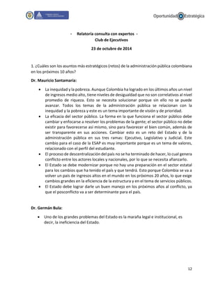 12
- Relatoría consulta con expertos -
Club de Ejecutivos
23 de octubre de 2014
1. ¿Cuáles son los asuntos más estratégicos (retos) de la administración pública colombiana
en los próximos 10 años?
Dr. Mauricio Santamaría:
 La inequidad y la pobreza. Aunque Colombia ha logrado en los últimos años un nivel
de ingresos medio alto, tiene niveles de desigualdad que no son correlativos al nivel
promedio de riqueza. Esto se necesita solucionar porque sin ello no se puede
avanzar. Todos los temas de la administración pública se relacionan con la
inequidad y la pobreza y este es un tema importante de visión y de prioridad.
 La eficacia del sector público. La forma en la que funciona el sector público debe
cambiar y enfocarse a resolver los problemas de la gente; el sector público no debe
existir para favorecerse así mismo, sino para favorecer el bien común, además de
ser transparente en sus acciones. Cambiar esto es un reto del Estado y de la
administración pública en sus tres ramas: Ejecutivo, Legislativo y Judicial. Este
cambio para el caso de la ESAP es muy importante porque es un tema de valores,
relacionado con el perfil del estudiante.
 El proceso de descentralización del país no se ha terminado de hacer, lo cual genera
conflicto entre los actores locales y nacionales, por lo que se necesita afianzarlo.
 El Estado se debe modernizar porque no hay una preparación en el sector estatal
para los cambios que ha tenido el país y que tendrá. Esto porque Colombia se va a
volver un país de ingresos altos en el mundo en los próximos 20 años, lo que exige
cambios grandes en la eficiencia de la estructura y en el tema de servicios públicos.
 El Estado debe lograr darle un buen manejo en los próximos años al conflicto, ya
que el posconflicto va a ser determinante para el país.
Dr. Germán Bula:
 Uno de los grandes problemas del Estado es la maraña legal e institucional, es
decir, la ineficiencia del Estado.
 