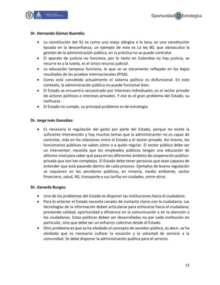 13
Dr. Hernando Gómez Buendía:
 La constitución del 91 es como una oveja alérgica a la lana, es una constitución
basada en la desconfianza; un ejemplo de esto es La ley 80, que obstaculiza la
gestión de la administración pública, en la práctica no se puede contratar
 El aparato de justicia no funciona, por lo tanto en Colombia no hay justicia, se
recurre es a la tutela, es el único recurso judicial.
 La educación tampoco funciona, lo que se ve claramente reflejado en los bajos
resultados de las pruebas internacionales (PISA).
 Como está concebido actualmente el sistema político es disfuncional. En este
contexto, la administración pública no puede funcionar bien.
 El Estado se encuentra secuestrado por intereses individuales, es el sector privado
de actores políticos e intereses privados. Y ese es el gran problema del Estado, su
ineficacia.
 El Estado no cumple, su principal problema es de estrategia.
Dr. Jorge Iván González:
 Es necesaria la regulación del gasto por parte del Estado, porque no existe la
suficiente intervención y hay muchos temas que la administración no es capaz de
controlar, más en las relaciones entre el Estado y el sector privado. Así mismo, los
funcionarios públicos no saben cómo o a quién regular. El sector público debe ser
un interventor; necesita que los empleados públicos tengan una educación de
altísimo nivel para saber qué pasa en los diferentes ámbitos de cooperación público-
privada que son tan complejos. El Estado debe tener personas que sean capaces de
entender que está pasando dentro de cada proceso. Ejemplos de buena regulación
se requieren en los servidores públicos, en minería, medio ambiente, sector
financiero, salud, 4G, transporte y sus tarifas en ciudades, entre otros.
Dr. Gerardo Burgos:
 Uno de los problemas del Estado es disponer las instituciones hacia el ciudadano.
 Para lo anterior el Estado necesita canales de contacto claros con la ciudadanía. Las
tecnologías de la información deben articularse para enfocarse hacia el ciudadano;
prestando calidad, oportunidad y eficiencia en la comunicación y en la atención a
los ciudadanos. Estas políticas deben ser desarrolladas no por cada institución en
particular, sino que debe ser un esfuerzo colectivo desde el Estado.
 Otro problema es que se ha olvidado el concepto de servidor público, es decir, se ha
olvidado que es necesario cultivar la vocación y la voluntad de servicio a la
comunidad. Se debe disponer la administración publica para el servicio.
 