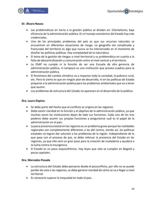 14
Dr. Álvaro Navas:
 Las problemáticas en torno a la gestión pública se dividen en: Clientelismo, baja
eficiencia de la administración pública. En el manejo económico del Estado hay más
credenciales.
 Uno de los principales problemas del país es que sus recursos naturales se
encuentran en diferentes situaciones de riesgo. La geografía tan complicada y
fracturada del territorio es algo que nunca se ha interiorizado en el momento de
diseñar las políticas públicas. Hay complejidad de la naturaleza.
 El tema de la gestión de riesgos a nivel territorial y su problemática en cuanto a la
falta de descentralización y comunicación entre el nivel central y el territorio.
 La ESAP no cumple ni la función de ser una Escuela de alta gerencia de
administración pública, ni tampoco es una institución que provea cuadros para la
administración pública.
 El fenómeno del cambio climático va a impactar toda la sociedad, la pobreza rural,
etc. Pero lo cierto es que en ningún plan de desarrollo, ni en las políticas de Estado
preparan a la administración pública para los problemas ambientales que va a tener
que asumir.
 Los problemas de estructura del Estado no aparecen en el desarrollo de lo público.
Dra. Laura Ospina:
 Se debe partir del hecho que el conflicto se origina en las regiones.
 Debe existir claridad en la función y el objetivo de la administración pública, ya que
muchas veces las instituciones dejan de lado sus funciones. Cada uno de los tres
poderes debe asumir sus propias funciones y preguntarse cuál es el papel de la
administración en el país.
 La poca presencia estatal en las regiones es un problema grave porque las realidades
regionales son completamente diferentes a las del centro, siendo así, las políticas
estatales no logran dar solución a los problemas de la región. Independiente de lo
que pase con el proceso de paz, se debe reforzar la presencia del Estado en las
regiones, ya que ello será un gran paso para la creación de ciudadanía y ayudará a
la lucha contra la insurgencia.
 El Estado es un poco esquizofrénico. Hay leyes que solo se cumplen en Bogotá y
pocas capitales.
Dra. Mercedes Posada
 La estructura del Estado debe pensarse desde el posconflicto, por ello no se puede
perder de vista a las regiones, se debe generar claridad de cómo se va a llegar a nivel
territorial.
 Es necesario superar la inequidad en todo el país.
 