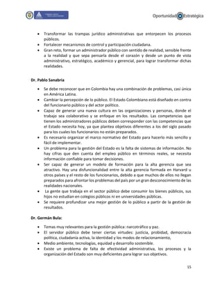 15
 Transformar las trampas jurídico administrativas que entorpecen los procesos
públicos.
 Fortalecer mecanismos de control y participación ciudadana.
 Gran reto, formar un administrador público con sentido de realidad, sensible frente
a la realidad y que sepa pensarla desde el corazón y desde un punto de vista
administrativo, estratégico, académico y gerencial, para lograr transformar dichas
realidades.
Dr. Pablo Sanabria
 Se debe reconocer que en Colombia hay una combinación de problemas, casi única
en América Latina.
 Cambiar la percepción de lo público. El Estado Colombiano está diseñado en contra
del funcionario público y del actor político.
 Capaz de generar una nueva cultura en las organizaciones y personas, donde el
trabajo sea colaborativo y se enfoque en los resultados. Las competencias que
tienen los administradores públicos deben corresponder con las competencias que
el Estado necesita hoy, ya que plantea objetivos diferentes a los del siglo pasado
para los cuales los funcionarios no están preparados.
 Es necesario organizar el marco normativo del Estado para hacerlo más sencillo y
fácil de implementar.
 Un problema para la gestión del Estado es la falta de sistemas de información. No
hay cifras que den cuenta del empleo público en términos reales, se necesita
información confiable para tomar decisiones.
 Ser capaz de generar un modelo de formación para la alta gerencia que sea
atractivo. Hay una disfuncionalidad entre la alta gerencia formada en Harvard u
otros países y el resto de los funcionarios, debido a que muchos de ellos no llegan
preparados para afrontar los problemas del país por un gran desconocimiento de las
realidades nacionales.
 La gente que trabaja en el sector público debe consumir los bienes públicos, sus
hijos no estudian en colegios públicos ni en universidades públicas.
 Se requiere profundizar una mejor gestión de lo público a partir de la gestión de
resultados.
Dr. Germán Bula:
 Temas muy relevantes para la gestión pública: narcotráfico y paz.
 El servidor público debe tener ciertas virtudes: justicia, probidad, democracia
política, ciudadanía activa, la identidad y los modos de relacionamiento,
 Medio ambiente, tecnologías, equidad y desarrollo sostenible.
 Existe un problema de falta de efectividad administrativa, los procesos y la
organización del Estado son muy deficientes para lograr sus objetivos.
 