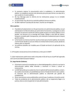 16
 Es necesario mejorar la comunicación entre la ciudadanía y la administración
pública. La ciudadanía necesita más elementos de juicio para formar una idea de lo
que sucede en el sector público.
 No hay liderazgo para la reforma de las instituciones porque no es rentable
mediáticamente.
 Un porcentaje muy alto de los contratos públicos termina en pleitos.
 Se debe repensar la producción de leyes, muchas son farragosas.
Otros aportes:
 El problema fundamental es la riña permanente en la administración pública, la cual
está basada en la falta de valores por parte de los funcionarios. La pregunta es cómo
entonces esa persona carente de valores puede encajar en el sector público y no es
posible, una persona así es enemiga del Estado. Debido a esta falta de valores,
tampoco se puede pedir transparencia, otro elemento fundamental para la buena
gestión pública.
 La formación es entonces el primer asunto a tratar para el sector público. Se necesita
una formación desde la cuna con énfasis en el desarrollo humano y social, donde los
valores sean un requisito.
 Las políticas estatales son inviables para el Estado territorial y la aplicación de las
normas.
2. ¿Principales consecuencias de las tendencias y retos para la ESAP?
3. ¿Qué implicaciones podrá tener todo lo discutido el día de hoy en el perfil del egresado
de la carrera de Administración Pública?
Dr. Jorge Hernán Cárdenas:
 El territorio nacional es complejo por su diversidad geografía y cultural, es así que la
administración pública debe entender y reconocer la misma y actuar en
consecuencia.
 La ESAP demanda que se acabe de armar el capítulo del funcionario público, es decir,
los cuadros funcionales y la posibilidad que tiene el Estado de formar esos cuadros.
Es necesario que la administración pública se desarrolle por gestión de
competencias.
 Otros mencionaron como problemática central la paz, la pobreza y la justicia social.
 Todos los problemas de la administración pública y de su inoperancia llegan a la
justicia, ésta es como hospital de la mala administración.
 