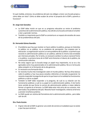 17
En qué medida, entonces, los problemas del país nos obligan a tener una Escuela propia y
cómo debe ser ésta?. Cómo se debe acabar de armar el proyecto de la ESAP y ponerlo a
funcionar?
Dr. Jorge Iván González:
 La ESAP debe insistir en que en su programa educativo se revise el problema
sustantivo de la administración pública, mas allá de una Escuela centrada en enseñar
a leer y aprender normas.
 También es importante que la ESAP se convierta en un espacio de estudios de casos
de las problemáticas del país.
Dr. Hernando Gómez Buendía:
 El problema que hay que resolver es hacer público lo público, porque en Colombia
lo público no es público, no es problema de percepción. Eso empieza por la
educación. La organización social es un serio problema de lo público. Lo primero que
necesita la administración pública es ser pública; además la misma está enredada
por intereses privados. Por lo tanto, es necesario cambiar la cultura nacional frente
a lo público. La primera tarea de la ESAP sería fomentar el ideario de lo público, de
construcción colectiva.
 No estoy seguro que la Escuela tenga un papel muy importante, no se ve a los
egresados como muy posicionados en la administración pública. No se si la Escuela
deba competir en la formación de la alta gerencia.
 Es necesaria una formación ética.
 Se necesita mucha más investigación sobre el mundo público. No hay cifras básicas
sobre lo público y hay muy pocos estudios referentes al mercado ocupacional. Se
necesita responder la pregunta de qué es lo que hacen en la realidad los funcionarios
públicos y cuál es su papel.
 También la ESAP debe responder a la pregunta, de cuál es su relación con los
funcionarios públicos y cuál es su papel en la administración pública. Si de hecho
tiene sentido de que forme la carrera de administración pública o mejor debería
formar a la gente en el terreno. La ESAP debe estar más cerca de sus usuarios, más
aterrizada a los problemas del país. Necesita hacer investigación, meterse al terreno
y proveer enseñanza práctica.
 La ESAP puede ser víctima del formalismo de la administración pública , pero debe
salir de allí.
Dra. Paula Acosta:
 El gran reto de la ESAP es generar una visión de servicio al ciudadano que no existe
y que hay que construir.
 