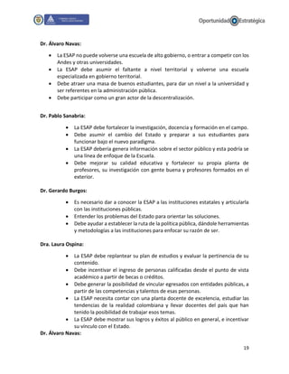 19
Dr. Álvaro Navas:
 La ESAP no puede volverse una escuela de alto gobierno, o entrar a competir con los
Andes y otras universidades.
 La ESAP debe asumir el faltante a nivel territorial y volverse una escuela
especializada en gobierno territorial.
 Debe atraer una masa de buenos estudiantes, para dar un nivel a la universidad y
ser referentes en la administración pública.
 Debe participar como un gran actor de la descentralización.
Dr. Pablo Sanabria:
 La ESAP debe fortalecer la investigación, docencia y formación en el campo.
 Debe asumir el cambio del Estado y preparar a sus estudiantes para
funcionar bajo el nuevo paradigma.
 La ESAP debería genera información sobre el sector público y esta podría se
una línea de enfoque de la Escuela.
 Debe mejorar su calidad educativa y fortalecer su propia planta de
profesores, su investigación con gente buena y profesores formados en el
exterior.
Dr. Gerardo Burgos:
 Es necesario dar a conocer la ESAP a las instituciones estatales y articularla
con las instituciones públicas.
 Entender los problemas del Estado para orientar las soluciones.
 Debe ayudar a establecer la ruta de la política pública, dándole herramientas
y metodologías a las instituciones para enfocar su razón de ser.
Dra. Laura Ospina:
 La ESAP debe replantear su plan de estudios y evaluar la pertinencia de su
contenido.
 Debe incentivar el ingreso de personas calificadas desde el punto de vista
académico a partir de becas o créditos.
 Debe generar la posibilidad de vincular egresados con entidades públicas, a
partir de las competencias y talentos de esas personas.
 La ESAP necesita contar con una planta docente de excelencia, estudiar las
tendencias de la realidad colombiana y llevar docentes del país que han
tenido la posibilidad de trabajar esos temas.
 La ESAP debe mostrar sus logros y éxitos al público en general, e incentivar
su vínculo con el Estado.
Dr. Álvaro Navas:
 