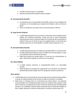 20
 La ESAP necesita mejorar su visibilidad.
 Necesita más desarrollo académico para competir.
Dr. Hernando Gómez Buendía:
 Es importante que se mire dónde está la ESAP, cuáles son las competencias
necesarias en la actualidad para la gestión del Estado y cómo se forma la
gente.
 Hacer un estudio de caso sobre como se está haciendo la reforma.
Dr. Jorge Hernán Cárdenas:
 La ESAP debe preguntarse si le conviene su naturaleza como establecimiento
público con funciones educativas: ¿mejor que sea un ente universitario
autónomo para evitar la eventual captura en la dirección de la Escuela por la
política? Claro que el hecho de que sea establecimiento es funcional para
prestar servicios en el mundo público. La ESAP necesita repensar su rol.
Dr. Hernando Gómez Buendía:
 La ESAP duda de pertenecer al Estado, por ello debe definir su rol frente éste.
 La ESAP podría desempeñarse como un SENA de la función pública, ya que
una institución de esa naturaleza hace falta.
 Debe formar gente que pueda aplicar a la vida real sus conocimientos, es
decir, debe formar la gente en el terreno, en la práctica.
Dra. Diana Robledo
 La ESAP requiere aumentar su competitividad frente a la universidad
privada.
 Debe fortalecer los procesos de capacitación en el territorio, con docentes
profesionales de alta calidad, con el fin de general nombre y excelencia.
Otros aportes:
 La ESAP debe estar al corriente de las nuevas tendencias en la administración pública
y siendo así, debe participar de las mismas sin dejar de reconocer su realidad.
 Debe tener un enfoque claro en la formación que desea ofrecer. Los derechos
humanos deben ser un enfoque principal, ya que son un punto clave, porque no sólo
hacen referencia a la defensa de la vida, sino que de allí parte que el Estado pueda
proveer a sus ciudadanos todas las bases necesarias para su desarrollo integral; es
decir trabajo, educación, vivienda, alimentación, recreación, justicia social, etc.
 