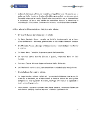 21
 La Escuela tiene que cultivar una vocación por lo público. Sería interesante que se
pudiera articular el proceso de educación básica y secundaria con los procesos de
formación universitaria. Por ello, debería mirar las vocaciones que se generan desde
el territorio y con vistas a los líderes que intervienen en este. Se debe hacer la
reforma sobre la Escuela de Administración Pública y no sobre la institución ESAP.
4. Ideas sobre el perfil que debe tener el administrador público:
 Dr. Gerardo Burgos: Gerente de retos de Estado.
 Dr. Pablo Sanabria: Gestor, tomador de decisión, implementador de acciones
públicas orientadas a resultados, y enmarcadas en un contexto de valores públicos.
 Dra. Mercedes Posada: Liderazgo, sentido de realidad y creatividad para transformar
el entorno.
 Dr. Álvaro Navas: Capacidad de gobierno, capacidad de cambio.
 Dr. Hernando Gómez Buendía: Ética de lo público, empezando desde los altos
mandos.
 Dra. Laura Ospina: Ser capaz de gerenciar capacidades del Estado.
 Dra. María José Martínez: Ética, sensibilizado a la realidad del país, transparencia.
 Dra. Zully David: Para y por lo público.
 Dr. Jorge Hernán Cárdenas: Énfasis en capacidades habilitantes para la gestión,
orientado a resultados, de manera similar a como se definen en otros países,
competencias para la gestión, decisiones, liderazgo colaborativo, la capacidad de
crear, compartir y aprender.
 Otros aportes: Coherente, palabras claves: ética, liderazgo y excelencia. Ética como
fundamento, liderazgo como un requisito. Excelencia como resultado.
 
