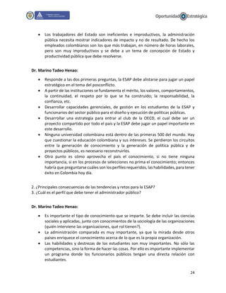 24
 Los trabajadores del Estado son ineficientes e improductivos, la administración
pública necesita mostrar indicadores de impacto y no de resultado. De hecho los
empleados colombianos son los que más trabajan, en número de horas laborales,
pero son muy improductivos y se debe a un tema de concepción de Estado y
productividad pública que debe resolverse.
Dr. Marino Tadeo Henao:
 Responde a las dos primeras preguntas, la ESAP debe alistarse para jugar un papel
estratégico en el tema del posconflicto.
 A partir de las instituciones se fundamenta el mérito, los valores, comportamientos,
la continuidad, el respeto por lo que se ha construido; la responsabilidad, la
confianza, etc.
 Desarrollar capacidades gerenciales, de gestión en los estudiantes de la ESAP y
funcionarios del sector público para el diseño y ejecución de políticas públicas.
 Desarrollar una estrategia para entrar al club de la OECD, el cual debe ser un
proyecto compartido por todo el país y la ESAP debe jugar un papel importante en
este desarrollo.
 Ninguna universidad colombiana está dentro de las primeras 500 del mundo. Hay
que cuestionar la educación colombiana y sus intereses. Se perdieron los circuitos
entre la generación de conocimiento y la generación de política pública y de
proyectos públicos, es necesario reconstruirlos.
 Otro punto es cómo aprovecha el país el conocimiento, si no tiene ninguna
importancia, si en los procesos de selecciones no prima el conocimiento; entonces
habría que preguntarse cuáles son los perfiles requeridos, las habilidades, para tener
éxito en Colombia hoy día.
2. ¿Principales consecuencias de las tendencias y retos para la ESAP?
3. ¿Cuál es el perfil que debe tener el administrador público?
Dr. Marino Tadeo Henao:
 Es importante el tipo de conocimiento que se imparte. Se debe incluir las ciencias
sociales y aplicadas, junto con conocimientos de la sociología de las organizaciones
(quién interviene las organizaciones, qué rol tienen?).
 La administración comparada es muy importante, ya que la mirada desde otros
países enriquece el conocimiento acerca de lo que es la propia organización.
 Las habilidades y destrezas de los estudiantes son muy importantes. No sólo las
competencias, sino la forma de hacer las cosas. Por ello es importante implementar
un programa donde los funcionarios públicos tengan una directa relación con
estudiantes.
 