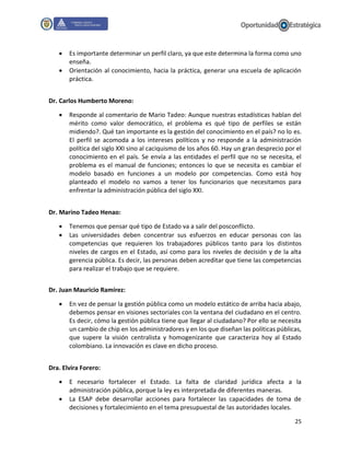 25
 Es importante determinar un perfil claro, ya que este determina la forma como uno
enseña.
 Orientación al conocimiento, hacia la práctica, generar una escuela de aplicación
práctica.
Dr. Carlos Humberto Moreno:
 Responde al comentario de Mario Tadeo: Aunque nuestras estadísticas hablan del
mérito como valor democrático, el problema es qué tipo de perfiles se están
midiendo?. Qué tan importante es la gestión del conocimiento en el país? no lo es.
El perfil se acomoda a los intereses políticos y no responde a la administración
política del siglo XXI sino al caciquismo de los años 60. Hay un gran desprecio por el
conocimiento en el país. Se envía a las entidades el perfil que no se necesita, el
problema es el manual de funciones; entonces lo que se necesita es cambiar el
modelo basado en funciones a un modelo por competencias. Como está hoy
planteado el modelo no vamos a tener los funcionarios que necesitamos para
enfrentar la administración pública del siglo XXI.
Dr. Marino Tadeo Henao:
 Tenemos que pensar qué tipo de Estado va a salir del posconflicto.
 Las universidades deben concentrar sus esfuerzos en educar personas con las
competencias que requieren los trabajadores públicos tanto para los distintos
niveles de cargos en el Estado, así como para los niveles de decisión y de la alta
gerencia pública. Es decir, las personas deben acreditar que tiene las competencias
para realizar el trabajo que se requiere.
Dr. Juan Mauricio Ramírez:
 En vez de pensar la gestión pública como un modelo estático de arriba hacia abajo,
debemos pensar en visiones sectoriales con la ventana del ciudadano en el centro.
Es decir, cómo la gestión pública tiene que llegar al ciudadano? Por ello se necesita
un cambio de chip en los administradores y en los que diseñan las políticas públicas,
que supere la visión centralista y homogenizante que caracteriza hoy al Estado
colombiano. La innovación es clave en dicho proceso.
Dra. Elvira Forero:
 E necesario fortalecer el Estado. La falta de claridad jurídica afecta a la
administración pública, porque la ley es interpretada de diferentes maneras.
 La ESAP debe desarrollar acciones para fortalecer las capacidades de toma de
decisiones y fortalecimiento en el tema presupuestal de las autoridades locales.
 