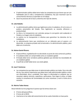 26
 El administrador público debe tener todas las competencias que tienen que ver con
habilidades para la vida y competencias ciudadanas, hay que reconocer que los
conocimientos técnicos se aprenden en el trabajo.
 Sacar los procesos de lo local y volverlos otro tipo de sistema.
Dr. Julio Roballo:
 La administración pública tiene que legitimarse ante el ciudadano, él no le cree y si
pudiera prescindiría del Estado. Para legitimarlo se necesita eficiencia y
productividad.
 La ética y la transparencia son centrales porque la corrupción está acabando el
Estado y su imagen ante el ciudadano.
 La justicia no es transparente ni efectiva para garantizar los derechos de los
ciudadanos.
 La administración tiene que constituirse en un referente para el avance y el
desarrollo. La empresa privada está arrastrando a la administración pública, pero
debe ser al contrario.
Dr. Nelson Daniel Álvarez:
 El posconflicto, la globalización no sólo desde un punto de vista comercial y político.
 El ciudadano debe ser comprendido como un ciudadano global.
 El Estado debe tener servidores públicos globales que atiendan las necesidades de
un ciudadano global.
 El perfil de la ESAP debe tener una visión global.
Dr. Juan F Contreras:
 Las competencias que debe tener el administrador público son todas. Pero más allá
de eso, hay valores importantes que debe tener todo administrador público y estos
son efectividad, ética y probidad. Para lograr la efectividad es evidente que se
necesitan saberes técnicos, específicos, particulares. Para lograr la ética, se debe
recalcar la enseñanza de humanidades así como incentivar y nutrir el tema de la
vocación.
Dr. Marino Tadeo Henao:
Desarrollando las tres preguntas le parece que los temas claves son:
 El tema del posconflicto,
 El tema de la OECD.
 Insertarse en las redes del conocimiento de las cuales Colombia no hace parte.
 