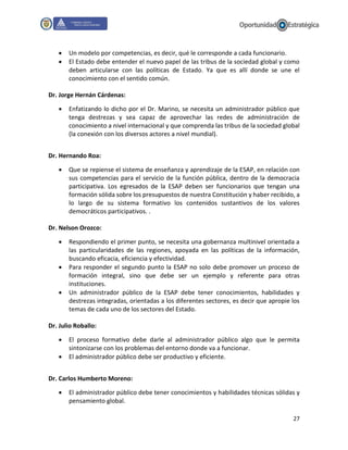 27
 Un modelo por competencias, es decir, qué le corresponde a cada funcionario.
 El Estado debe entender el nuevo papel de las tribus de la sociedad global y como
deben articularse con las políticas de Estado. Ya que es allí donde se une el
conocimiento con el sentido común.
Dr. Jorge Hernán Cárdenas:
 Enfatizando lo dicho por el Dr. Marino, se necesita un administrador público que
tenga destrezas y sea capaz de aprovechar las redes de administración de
conocimiento a nivel internacional y que comprenda las tribus de la sociedad global
(la conexión con los diversos actores a nivel mundial).
Dr. Hernando Roa:
 Que se repiense el sistema de enseñanza y aprendizaje de la ESAP, en relación con
sus competencias para el servicio de la función pública, dentro de la democracia
participativa. Los egresados de la ESAP deben ser funcionarios que tengan una
formación sólida sobre los presupuestos de nuestra Constitución y haber recibido, a
lo largo de su sistema formativo los contenidos sustantivos de los valores
democráticos participativos. .
Dr. Nelson Orozco:
 Respondiendo el primer punto, se necesita una gobernanza multinivel orientada a
las particularidades de las regiones, apoyada en las políticas de la información,
buscando eficacia, eficiencia y efectividad.
 Para responder el segundo punto la ESAP no solo debe promover un proceso de
formación integral, sino que debe ser un ejemplo y referente para otras
instituciones.
 Un administrador público de la ESAP debe tener conocimientos, habilidades y
destrezas integradas, orientadas a los diferentes sectores, es decir que apropie los
temas de cada uno de los sectores del Estado.
Dr. Julio Roballo:
 El proceso formativo debe darle al administrador público algo que le permita
sintonizarse con los problemas del entorno donde va a funcionar.
 El administrador público debe ser productivo y eficiente.
Dr. Carlos Humberto Moreno:
 El administrador público debe tener conocimientos y habilidades técnicas sólidas y
pensamiento global.
 