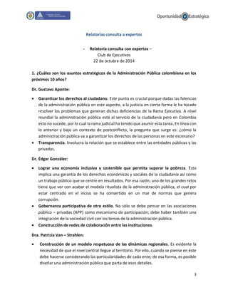 3
Relatorías consulta a expertos
- Relatoría consulta con expertos –
Club de Ejecutivos
22 de octubre de 2014
1. ¿Cuáles son los asuntos estratégicos de la Administración Pública colombiana en los
próximos 10 años?
Dr. Gustavo Aponte:
 Garantizar los derechos al ciudadano. Este punto es crucial porque dadas las falencias
de la administración pública en este aspecto, a la justicia en cierta forma le ha tocado
resolver los problemas que generan dichas deficiencias de la Rama Ejecutiva. A nivel
mundial la administración pública está al servicio de la ciudadanía pero en Colombia
esto no sucede, por lo cual la rama judicial ha tenido que asumir esta tarea. En línea con
lo anterior y bajo un contexto de postconflicto, la pregunta que surge es: ¿cómo la
administración pública va a garantizar los derechos de las personas en este escenario?
 Transparencia. Involucra la relación que se establece entre las entidades públicas y las
privadas.
Dr. Édgar González:
 Lograr una economía inclusiva y sostenible que permita superar la pobreza. Esto
implica una garantía de los derechos económicos y sociales de la ciudadanía así como
un trabajo público que se centre en resultados. Por esa razón, uno de los grandes retos
tiene que ver con acabar el modelo ritualista de la administración pública, el cual por
estar centrado en el inciso se ha convertido en un mar de normas que genera
corrupción.
 Gobernanza participativa de otro estilo. No sólo se debe pensar en las asociaciones
público – privadas (APP) como mecanismo de participación; debe haber también una
integración de la sociedad civil con los temas de la administración pública.
 Construcción de redes de colaboración entre las instituciones.
Dra. Patricia Van – Strahlen:
 Construcción de un modelo respetuoso de las dinámicas regionales. Es evidente la
necesidad de que el nivel central llegue al territorio. Por ello, cuando se piense en éste
debe hacerse considerando las particularidades de cada ente; de esa forma, es posible
diseñar una administración pública que parta de esos detalles.
 