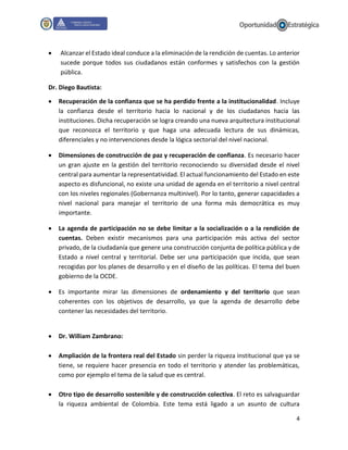 4
 Alcanzar el Estado ideal conduce a la eliminación de la rendición de cuentas. Lo anterior
sucede porque todos sus ciudadanos están conformes y satisfechos con la gestión
pública.
Dr. Diego Bautista:
 Recuperación de la confianza que se ha perdido frente a la institucionalidad. Incluye
la confianza desde el territorio hacia lo nacional y de los ciudadanos hacia las
instituciones. Dicha recuperación se logra creando una nueva arquitectura institucional
que reconozca el territorio y que haga una adecuada lectura de sus dinámicas,
diferenciales y no intervenciones desde la lógica sectorial del nivel nacional.
 Dimensiones de construcción de paz y recuperación de confianza. Es necesario hacer
un gran ajuste en la gestión del territorio reconociendo su diversidad desde el nivel
central para aumentar la representatividad. El actual funcionamiento del Estado en este
aspecto es disfuncional, no existe una unidad de agenda en el territorio a nivel central
con los niveles regionales (Gobernanza multinivel). Por lo tanto, generar capacidades a
nivel nacional para manejar el territorio de una forma más democrática es muy
importante.
 La agenda de participación no se debe limitar a la socialización o a la rendición de
cuentas. Deben existir mecanismos para una participación más activa del sector
privado, de la ciudadanía que genere una construcción conjunta de política pública y de
Estado a nivel central y territorial. Debe ser una participación que incida, que sean
recogidas por los planes de desarrollo y en el diseño de las políticas. El tema del buen
gobierno de la OCDE.
 Es importante mirar las dimensiones de ordenamiento y del territorio que sean
coherentes con los objetivos de desarrollo, ya que la agenda de desarrollo debe
contener las necesidades del territorio.
 Dr. William Zambrano:
 Ampliación de la frontera real del Estado sin perder la riqueza institucional que ya se
tiene, se requiere hacer presencia en todo el territorio y atender las problemáticas,
como por ejemplo el tema de la salud que es central.
 Otro tipo de desarrollo sostenible y de construcción colectiva. El reto es salvaguardar
la riqueza ambiental de Colombia. Este tema está ligado a un asunto de cultura
 