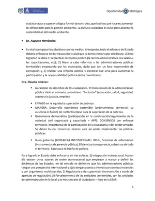 5
ciudadana para superar la lógica formal de controles, que lo único que hace es aumentar
las dificultades para la gestión ambiental. La cultura ciudadana es clave para alcanzar la
sostenibilidad del medio ambiente.
 Dr. Augusto Hernández:
 Es vital acompasar los objetivos con los medios. Al respecto, todo el esfuerzo del Estado
debería enfocarse en dar educación y salud que lo demás vendría por añadidura. ¿Cómo
lograrlo? Se debe 1) replantear el empleo público (la carrera administrativa, los salarios,
las capacitaciones, etc); 2) llevar a cabo reformas a las administraciones públicas
territoriales empezando por los municipios, dado que son un foco incontenible de
corrupción y, 3) realizar una reforma política y electoral que sirva para aumentar la
participación y la responsabilidad política de los colombianos.
Dra. Claudia Jiménez:
 Garantizar los derechos de los ciudadanos. Primera misión de la administración
pública dado el contexto colombiano. “Inclusión” (educación, salud, seguridad,
acceso a la justicia, empleo).
 ÉNFASIS en la equidad y superación de pobreza.
 MANERA: Desarrollo económico sostenible (ordenamiento territorial: su
ausencia es fuente de conflictos) Base para la superación de la pobreza.
 Gobernanza democrática (participación en la construcción/seguimiento de la
sociedad civil organizada y capacitada + APP): CONSENSOS con enfoque
territorial. Importancia de la participación de la ciudadanía y del sector privado.
Se deben buscar consensos básicos para así poder implementar las políticas
públicas.
 Buen gobierno (FORTALEZA INSTITUCIONAL): RRHH, Sistemas de información
(instrumentos de gerencia pública), Eficiencia y transparencia, cobertura de todo
el territorio. Base para el diseño de política.
Para lograrlo el Estado debe enfocarse en tres esferas: 1) Integración internacional, hoy en
día existen otros actores de orden transnacional que empiezan a marcar y definir las
dinámicas de los Estados, en tal sentido es definitivo que los administradores públicos
tengan una perspectiva internacional y ojala tengan acceso a interactuar con esas instancias
y con organismos multilaterales; 2) Regulatoria y de supervisión (intervención a través de
agencias de regulación); 3) Fortalecimiento de las entidades territoriales, son las unidades
de administración en lo local y lo más cercano al ciudadano – foco de la ESAP.
 