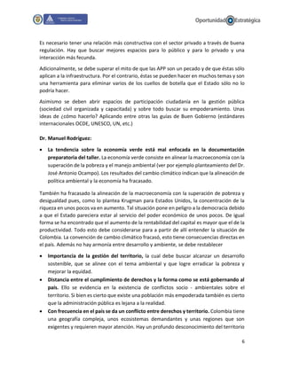 6
Es necesario tener una relación más constructiva con el sector privado a través de buena
regulación. Hay que buscar mejores espacios para lo público y para lo privado y una
interacción más fecunda.
Adicionalmente, se debe superar el mito de que las APP son un pecado y de que éstas sólo
aplican a la infraestructura. Por el contrario, éstas se pueden hacer en muchos temas y son
una herramienta para eliminar varios de los cuellos de botella que el Estado sólo no lo
podría hacer.
Asimismo se deben abrir espacios de participación ciudadanía en la gestión pública
(sociedad civil organizada y capacitada) y sobre todo buscar su empoderamiento. Unas
ideas de ¿cómo hacerlo? Aplicando entre otras las guías de Buen Gobierno (estándares
internacionales OCDE, UNESCO, UN, etc.)
Dr. Manuel Rodríguez:
 La tendencia sobre la economía verde está mal enfocada en la documentación
preparatoria del taller. La economía verde consiste en alinear la macroeconomía con la
superación de la pobreza y el manejo ambiental (ver por ejemplo planteamiento del Dr.
José Antonio Ocampo). Los resultados del cambio climático indican que la alineación de
política ambiental y la economía ha fracasado.
También ha fracasado la alineación de la macroeconomía con la superación de pobreza y
desigualdad pues, como lo plantea Krugman para Estados Unidos, la concentración de la
riqueza en unos pocos va en aumento. Tal situación pone en peligro a la democracia debido
a que el Estado pareciera estar al servicio del poder económico de unos pocos. De igual
forma se ha encontrado que el aumento de la rentabilidad del capital es mayor que el de la
productividad. Todo esto debe considerarse para a partir de allí entender la situación de
Colombia. La convención de cambio climático fracasó, esto tiene consecuencias directas en
el país. Además no hay armonía entre desarrollo y ambiente, se debe restablecer
 Importancia de la gestión del territorio, la cual debe buscar alcanzar un desarrollo
sostenible, que se alinee con el tema ambiental y que logre erradicar la pobreza y
mejorar la equidad.
 Distancia entre el cumplimiento de derechos y la forma como se está gobernando al
país. Ello se evidencia en la existencia de conflictos socio - ambientales sobre el
territorio. Si bien es cierto que existe una población más empoderada también es cierto
que la administración pública es lejana a la realidad.
 Con frecuencia en el país se da un conflicto entre derechos y territorio. Colombia tiene
una geografía compleja, unos ecosistemas demandantes y unas regiones que son
exigentes y requieren mayor atención. Hay un profundo desconocimiento del territorio
 